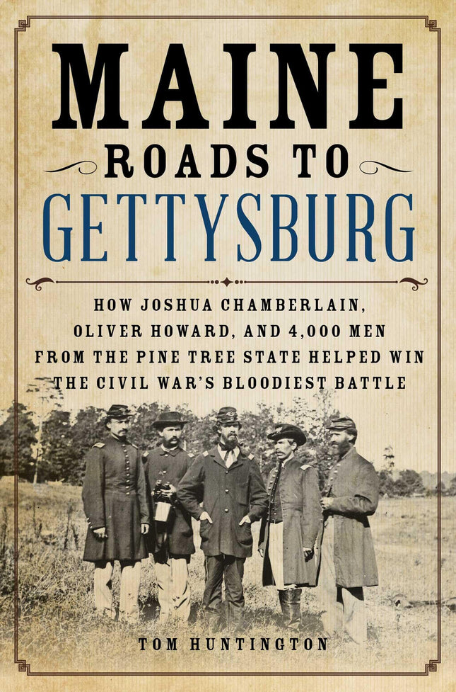 Maine Roads to Gettysburg: How Joshua Chamberlain, Oliver Howard, and 4,000 Men from the Pine Tree State Helped Win the Civil War's Bloodiest Battle